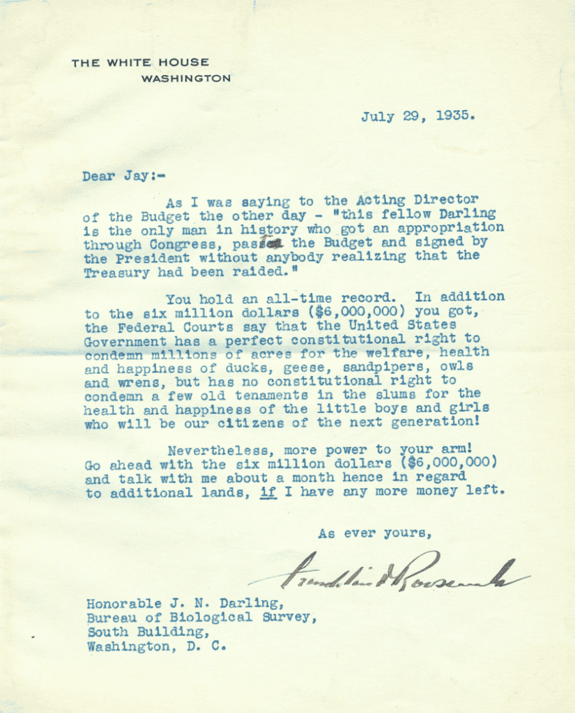 Letter transcript:

THE WHITE HOUSE
WASHINGTON

July 29, 1935.

Dear Jay:—

As I was saying to the Acting Director of the Budget the other day—”this fellow Darling is the only man in history who got an appropriation through Congress, past the Budget and signed by the President without anybody realizing that the Treasury had been raided.”

You hold an all-time record. In addition to the six million dollars ($6,000,000) you got, the Federal Courts say that the United States Government has a perfect constitutional right to condemn millions of acres for the welfare, health and happiness of ducks, geese, sandpipers, owls and wrens, but has no constitutional right to condemn a few old tenaments [sic] in the slums for the health and happiness of the little boys and girls who will be our citizens of the next generation!

Nevertheless, more power to your arm! Go ahead with the six million dollars ($6,000,000) and talk with me about a month hence in regard to additional lands, if I have any more money left.

As ever yours,
President Roosevelt

Honorable J.N. Darling,
Bureau of Biological Survey,
South Building,
Washington, D.C.