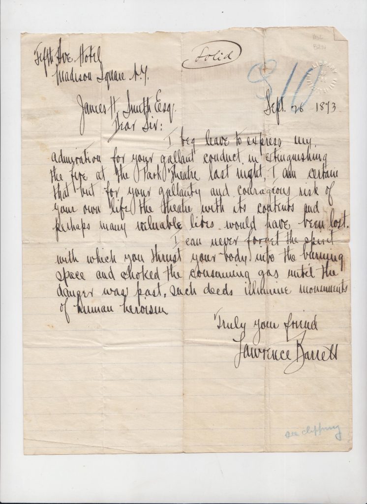 I beg leave to express my admiration for your gallant coduct in extinguishing the fire at the Park Theatre last night. I am certain that but for your gallantry and courageous risk of your own life the theater with its contents and perhaps many valuable lives would have been lost. I can never forget the spirit with which you thrust your body into the burning space and choked the consuming gas until the danger was past, such deeds illuminate monuments of human heroism. Truly your friend, Lawrence Barrett.